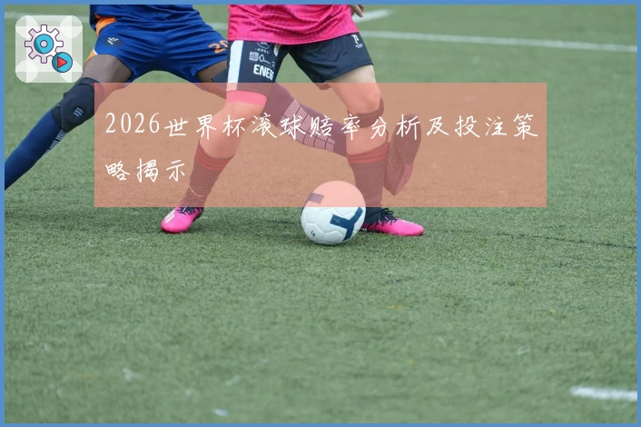 2026世界杯滚球赔率分析及投注策略揭示